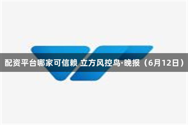 配资平台哪家可信赖 立方风控鸟·晚报（6月12日）