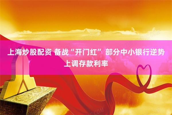 上海炒股配资 备战“开门红” 部分中小银行逆势上调存款利率