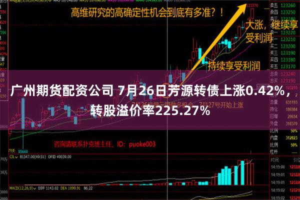 广州期货配资公司 7月26日芳源转债上涨0.42%，转股溢价率225.27%