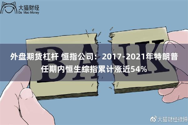 外盘期货杠杆 恒指公司：2017-2021年特朗普任期内恒生综指累计涨近54%