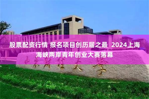 股票配资行情 报名项目创历届之最  2024上海海峡两岸青年创业大赛落幕