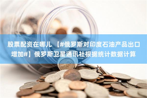 股票配资在哪儿 【#俄罗斯对印度石油产品出口增加#】俄罗斯卫星通讯社根据统计数据计算