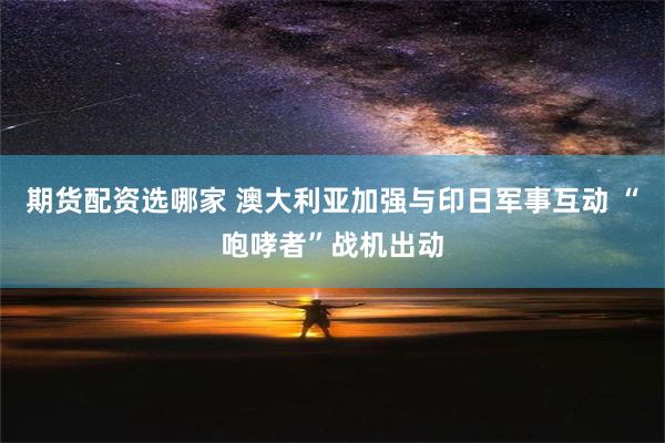 期货配资选哪家 澳大利亚加强与印日军事互动 “咆哮者”战机出动