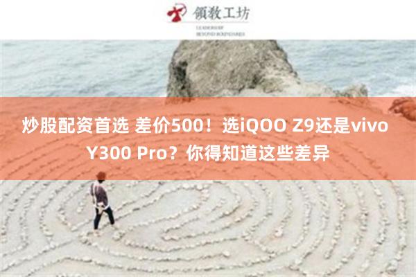 炒股配资首选 差价500！选iQOO Z9还是vivo Y300 Pro？你得知道这些差异