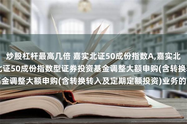 炒股杠杆最高几倍 嘉实北证50成份指数A,嘉实北证50成份指数C: 嘉实北证50成份指数型证券投资基金调整大额申购(含转换转入及定期定额投资)业务的公告