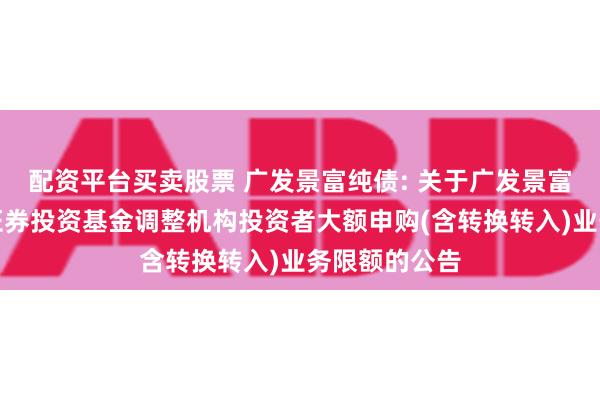 配资平台买卖股票 广发景富纯债: 关于广发景富纯债债券型证券投资基金调整机构投资者大额申购(含转换转入)业务限额的公告