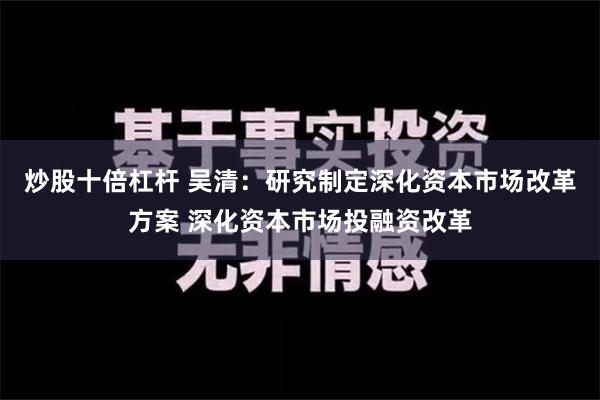 炒股十倍杠杆 吴清：研究制定深化资本市场改革方案 深化资本市场投融资改革