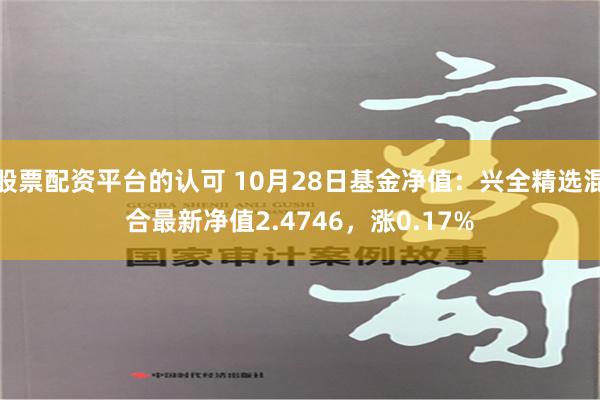 股票配资平台的认可 10月28日基金净值：兴全精选混合最新净值2.4746，涨0.17%