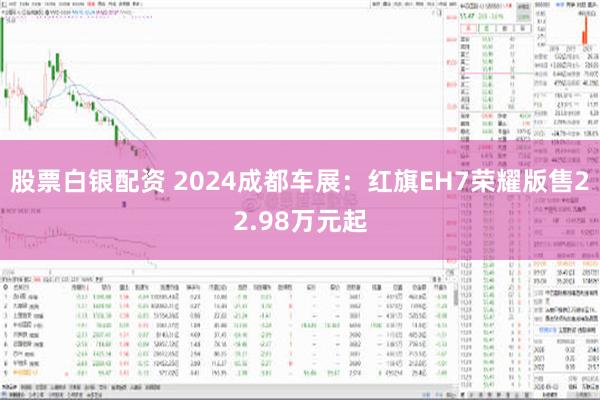 股票白银配资 2024成都车展：红旗EH7荣耀版售22.98万元起