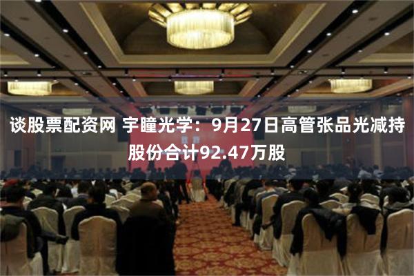 谈股票配资网 宇瞳光学：9月27日高管张品光减持股份合计92.47万股