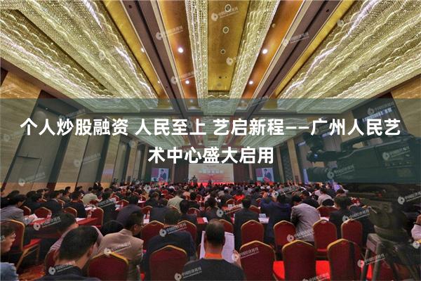 个人炒股融资 人民至上 艺启新程——广州人民艺术中心盛大启用