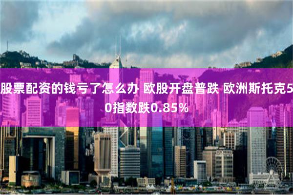 股票配资的钱亏了怎么办 欧股开盘普跌 欧洲斯托克50指数跌0.85%