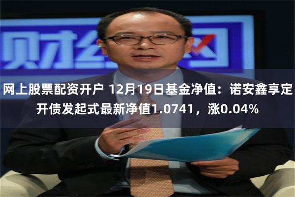 网上股票配资开户 12月19日基金净值：诺安鑫享定开债发起式最新净值1.0741，涨0.04%