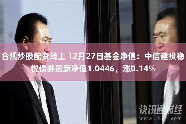 合规炒股配资线上 12月27日基金净值：中信建投稳悦债券最新净值1.0446，涨0.14%