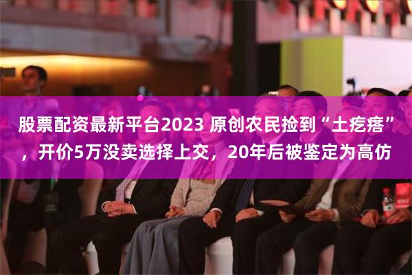 股票配资最新平台2023 原创农民捡到“土疙瘩”，开价5万没卖选择上交，20年后被鉴定为高仿