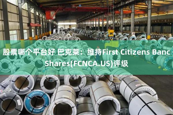 股票哪个平台好 巴克莱：维持First Citizens BancShares(FCNCA.US)评级