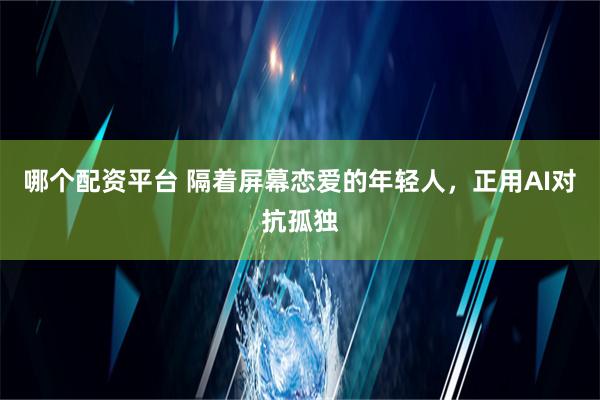 哪个配资平台 隔着屏幕恋爱的年轻人，正用AI对抗孤独